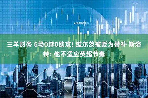 三羊财务 6场0球0助攻! 维尔茨被贬为替补 斯洛特: 他不适应英超节奏