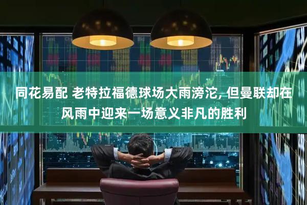 同花易配 老特拉福德球场大雨滂沱, 但曼联却在风雨中迎来一场意义非凡的胜利