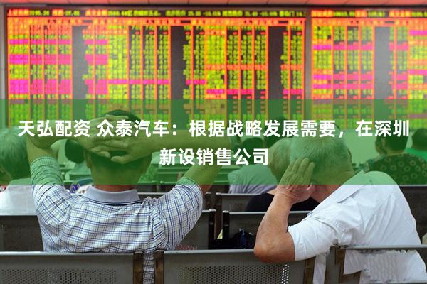 天弘配资 众泰汽车：根据战略发展需要，在深圳新设销售公司