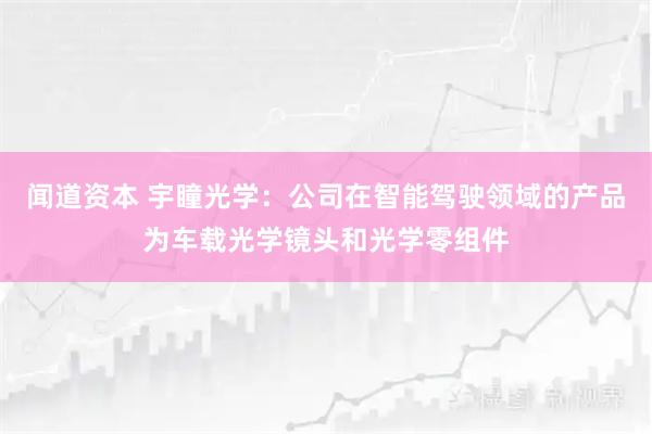 闻道资本 宇瞳光学：公司在智能驾驶领域的产品为车载光学镜头和光学零组件