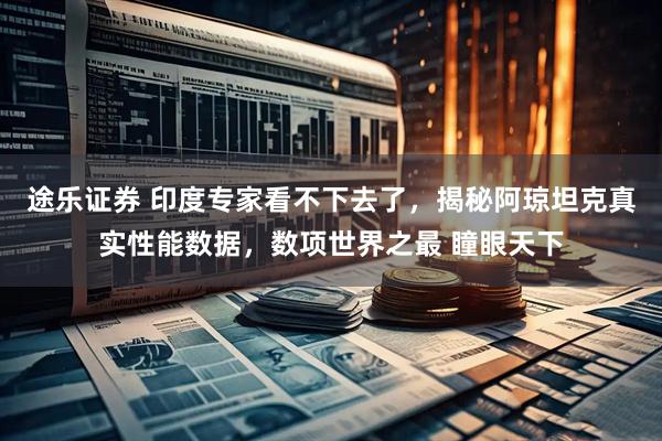 途乐证券 印度专家看不下去了，揭秘阿琼坦克真实性能数据，数项世界之最 瞳眼天下