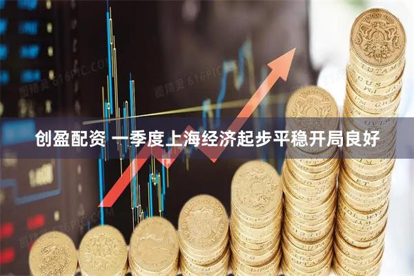 创盈配资 一季度上海经济起步平稳开局良好