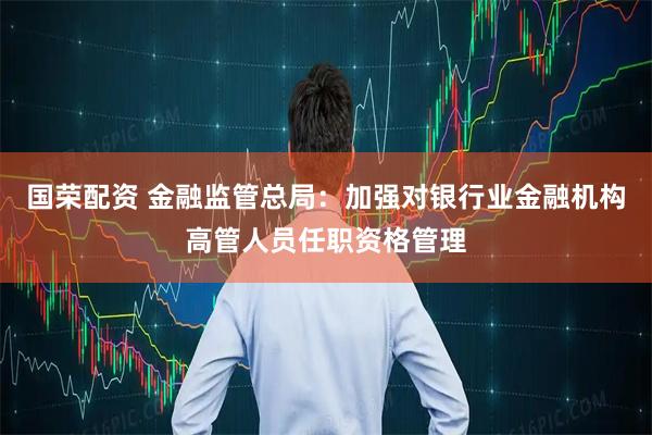 国荣配资 金融监管总局：加强对银行业金融机构高管人员任职资格管理