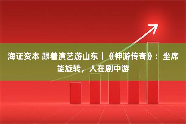 海证资本 跟着演艺游山东丨《神游传奇》:坐席能旋转,人在剧中游