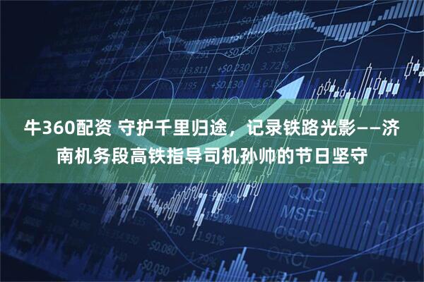 牛360配资 守护千里归途,记录铁路光影——济南机务段高铁指导司机孙帅的节日坚守