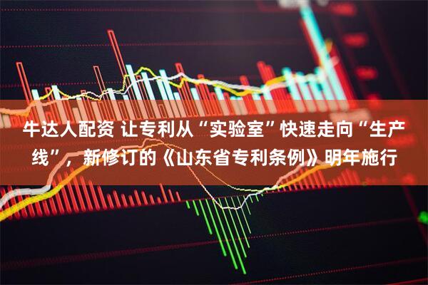 牛达人配资 让专利从“实验室”快速走向“生产线”,新修订的《山东省专利条例》明年施行