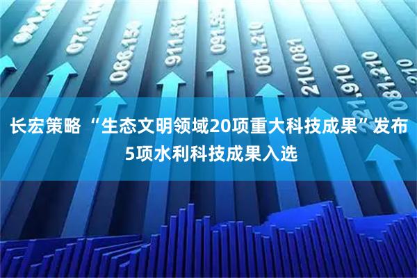 长宏策略 “生态文明领域20项重大科技成果”发布 5项水利科技成果入选