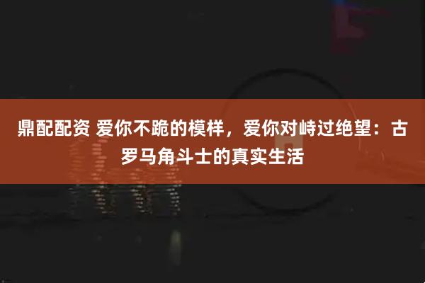 鼎配配资 爱你不跪的模样，爱你对峙过绝望：古罗马角斗士的真实生活