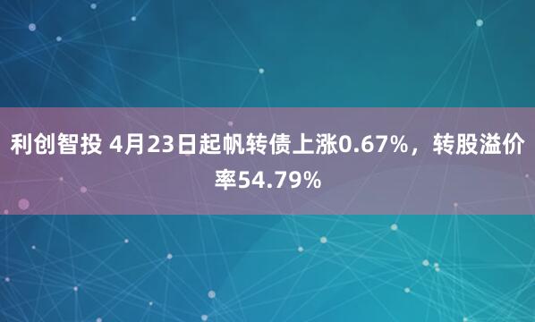 利创智投 4月23日起帆转债上涨0.67%，转股溢价率54.79%