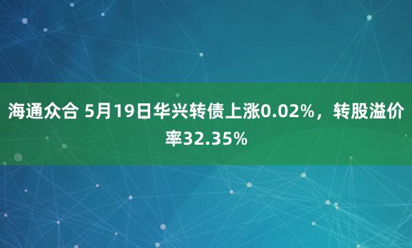 海通众合 5月19日华兴转债上涨0.02%，转股溢价率32.35%