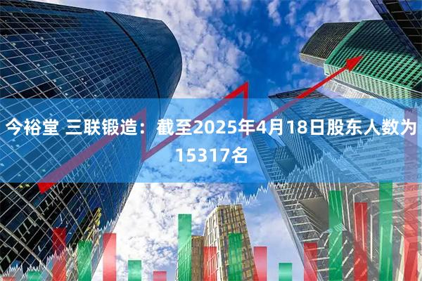 今裕堂 三联锻造：截至2025年4月18日股东人数为15317名