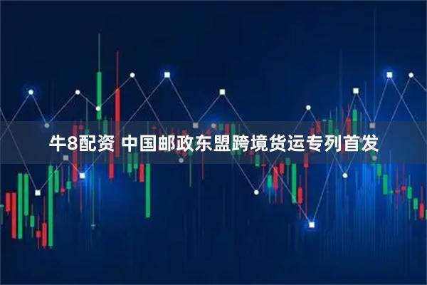 牛8配资 中国邮政东盟跨境货运专列首发