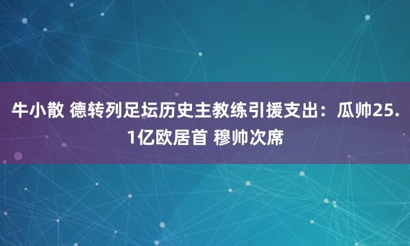 牛小散 德转列足坛历史主教练引援支出:瓜帅25.1亿欧居首 穆帅次席