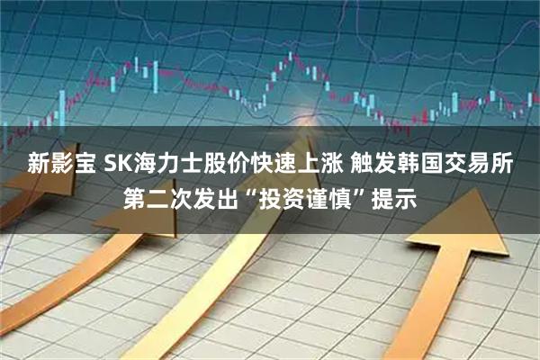 新影宝 SK海力士股价快速上涨 触发韩国交易所第二次发出“投资谨慎”提示