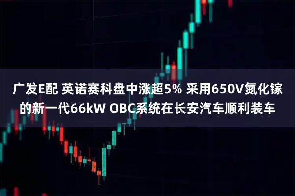 广发E配 英诺赛科盘中涨超5% 采用650V氮化镓的新一代66kW OBC系统在长安汽车顺利装车