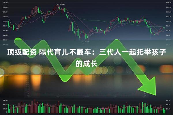 顶级配资 隔代育儿不翻车：三代人一起托举孩子的成长