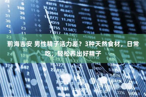 前海吉安 男性精子活力差？3种天然食材，日常吃，轻松养出好精子
